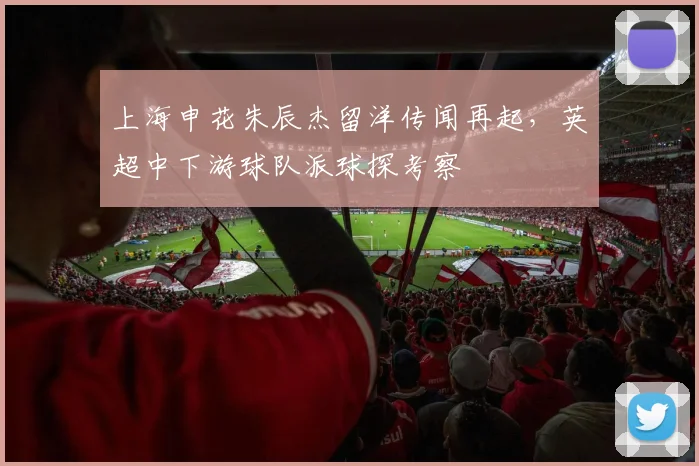上海申花朱辰杰留洋传闻再起,英超中下游球队派球探考察