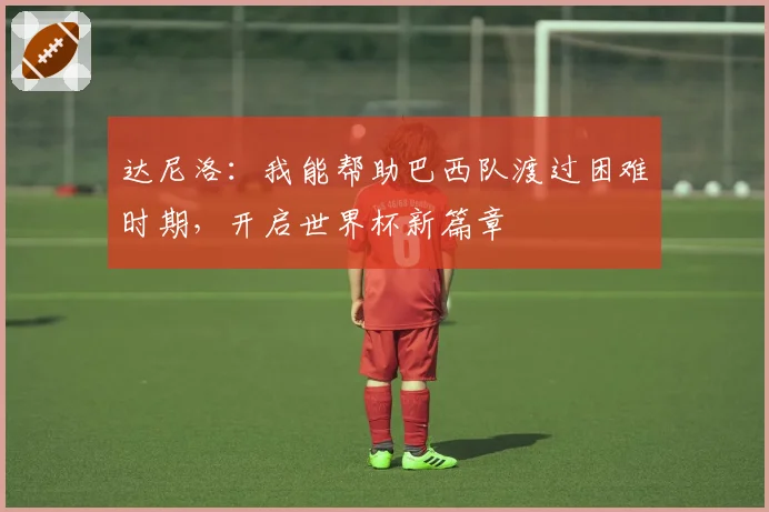 达尼洛：我能帮助巴西队渡过困难时期，开启世界杯新篇章