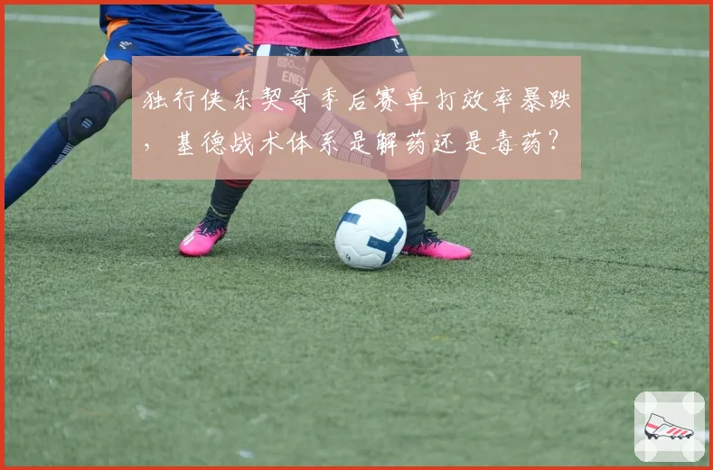 独行侠东契奇季后赛单打效率暴跌,基德战术体系是解药还是毒药?