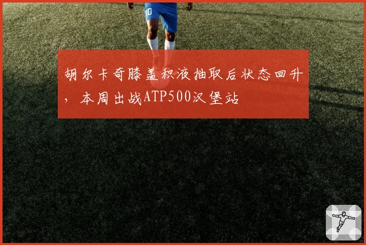 胡尔卡奇膝盖积液抽取后状态回升,本周出战ATP500汉堡站