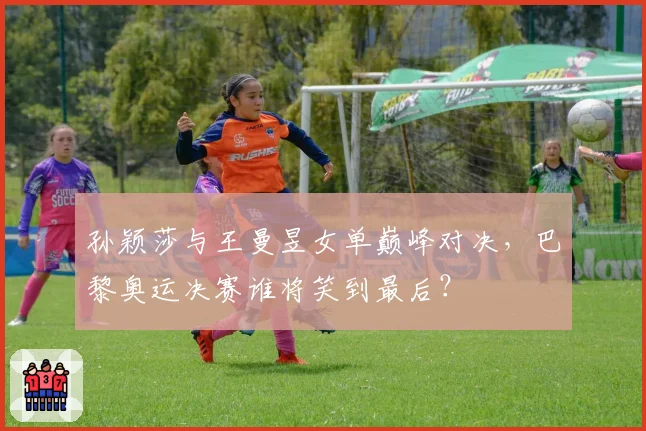 孙颖莎与王曼昱女单巅峰对决，巴黎奥运决赛谁将笑到最后？