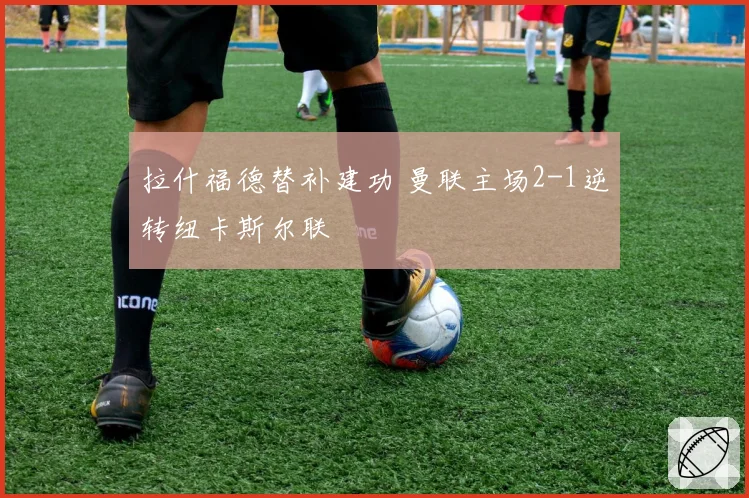 拉什福德替补建功 曼联主场2-1逆转纽卡斯尔联