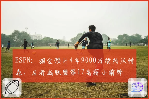 ESPN：掘金预计4年9000万续约沃特森，后者成联盟第17高薪小前锋