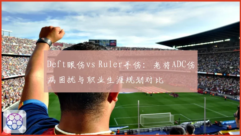 Deft眼伤vs Ruler手伤：老将ADC伤病困扰与职业生涯规划对比