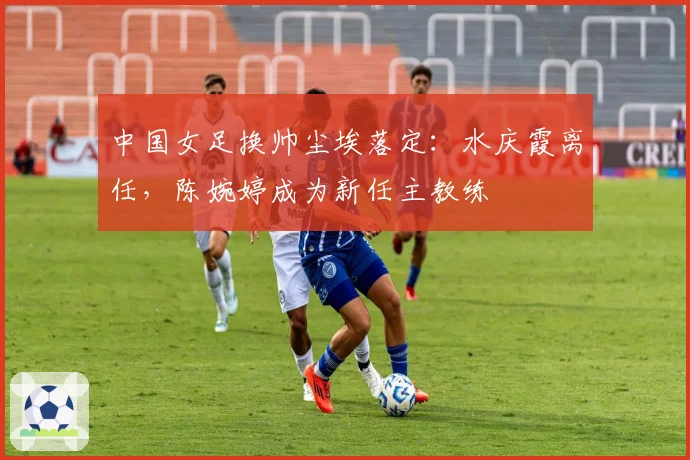 中国女足换帅尘埃落定:水庆霞离任,陈婉婷成为新任主教练