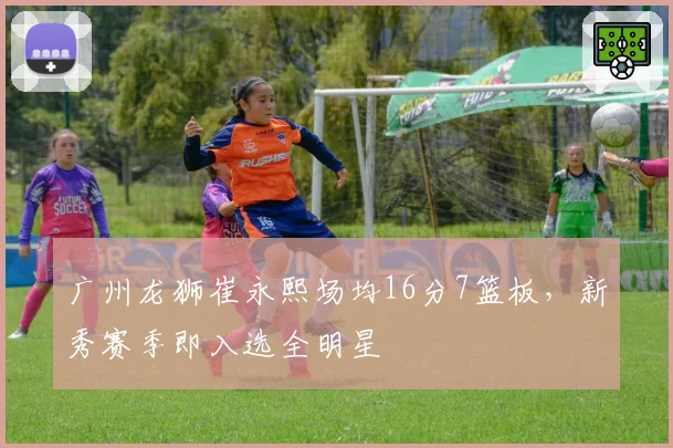 广州龙狮崔永熙场均16分7篮板,新秀赛季即入选全明星