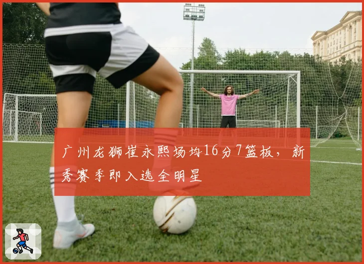 广州龙狮崔永熙场均16分7篮板,新秀赛季即入选全明星
