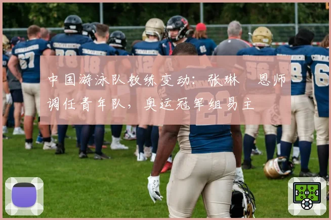 中国游泳队教练变动：张琳芃恩师调任青年队，奥运冠军组易主