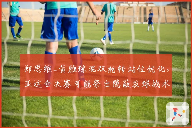 郑思维_黄雅琼混双轮转站位优化，亚运会决赛可能祭出隐蔽发球战术
