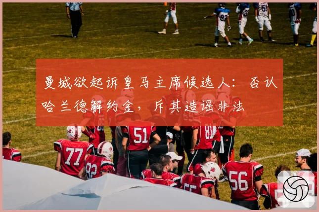 曼城欲起诉皇马主席候选人：否认哈兰德解约金，斥其造谣非法