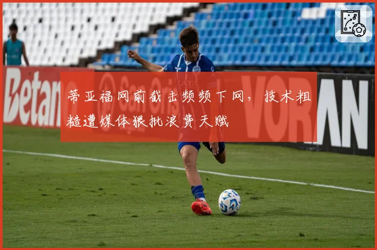 蒂亚福网前截击频频下网，技术粗糙遭媒体狠批浪费天赋