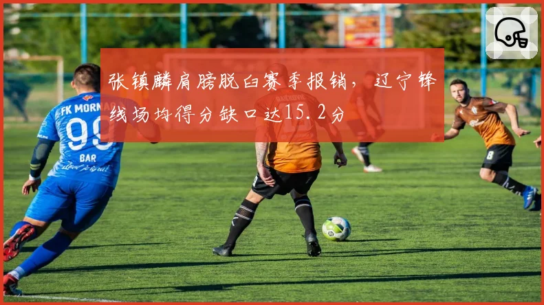 张镇麟肩膀脱臼赛季报销,辽宁锋线场均得分缺口达15.2分