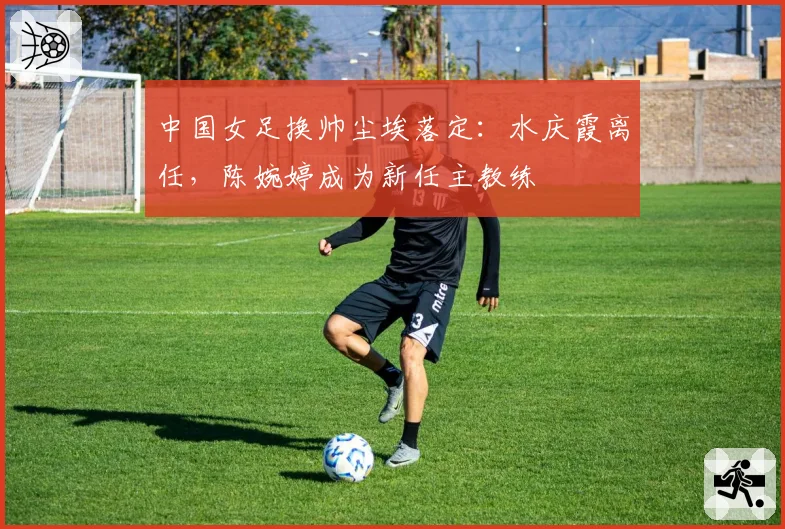 中国女足换帅尘埃落定:水庆霞离任,陈婉婷成为新任主教练
