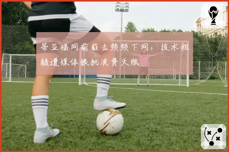 蒂亚福网前截击频频下网，技术粗糙遭媒体狠批浪费天赋