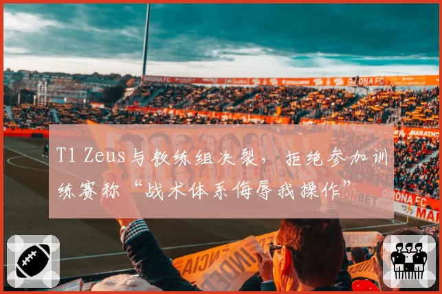 T1 Zeus与教练组决裂,拒绝参加训练赛称“战术体系侮辱我操作”
