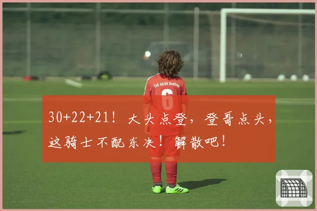 30+22+21!大头点登,登哥点头,这骑士不配东决!解散吧!