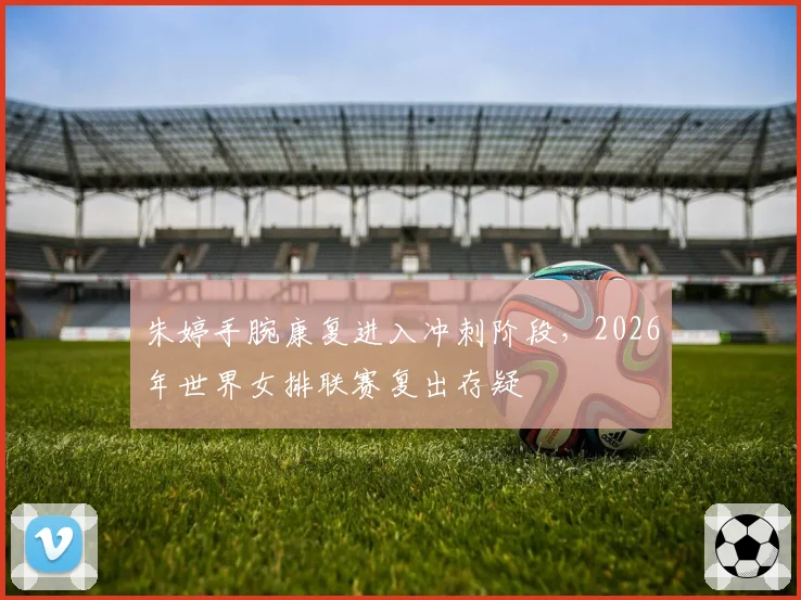 朱婷手腕康复进入冲刺阶段，2026年世界女排联赛复出存疑