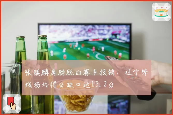 张镇麟肩膀脱臼赛季报销,辽宁锋线场均得分缺口达15.2分