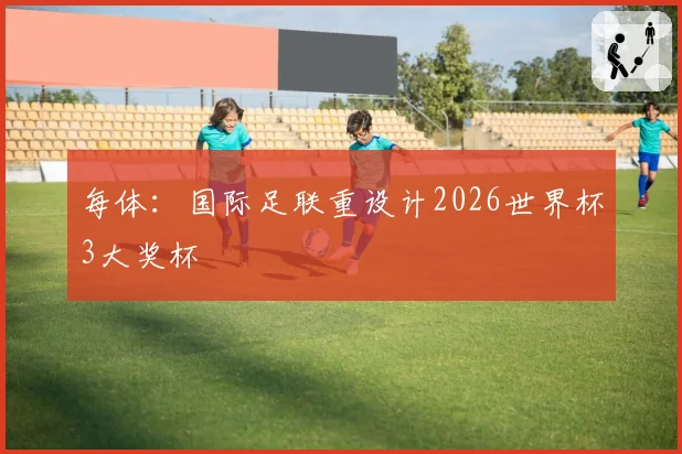 每体:国际足联重设计2026世界杯3大奖杯