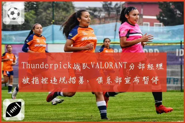 Thunderpick战队VALORANT分部经理被指控违规招募，俱乐部宣布暂停其职务