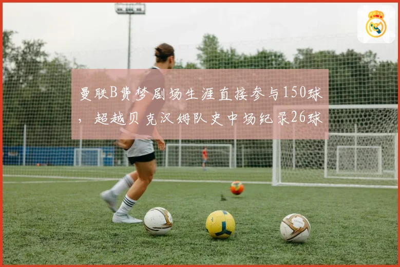 曼联B费梦剧场生涯直接参与150球,超越贝克汉姆队史中场纪录26球,红魔新核连续五赛季进球助攻两双