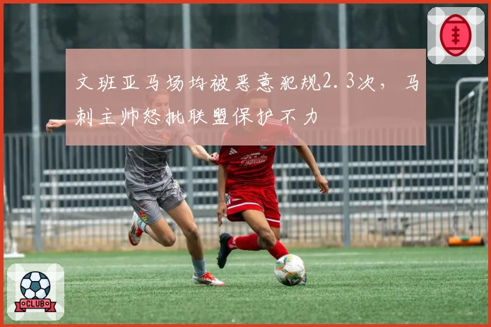 文班亚马场均被恶意犯规2.3次，马刺主帅怒批联盟保护不力