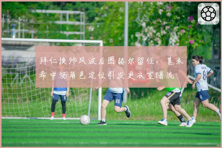 拜仁换帅风波后图赫尔留任，基米希中场角色定位引发更衣室暗流