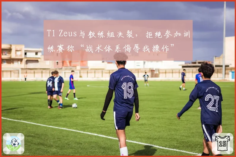 T1 Zeus与教练组决裂,拒绝参加训练赛称“战术体系侮辱我操作”