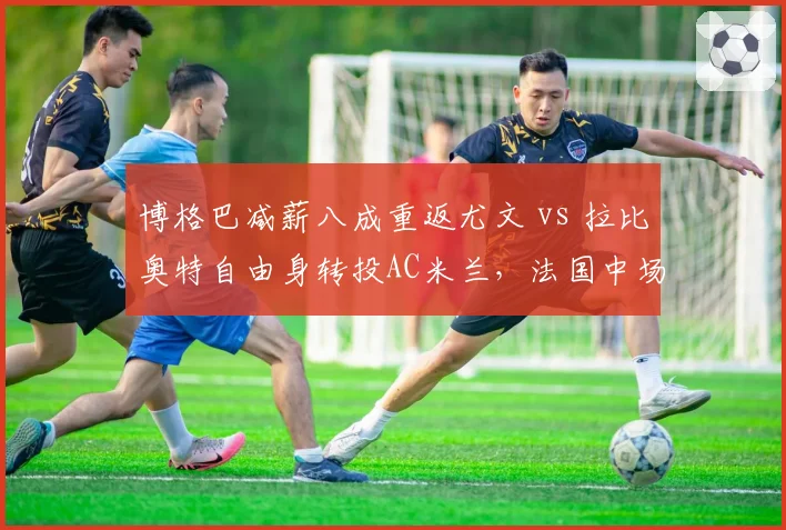 博格巴减薪八成重返尤文 vs 拉比奥特自由身转投AC米兰,法国中场老将选择差异