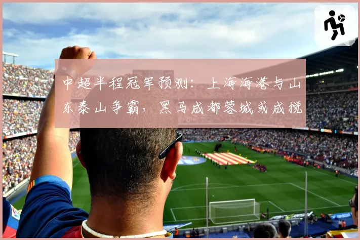 中超半程冠军预测：上海海港与山东泰山争霸，黑马成都蓉城或成搅局者