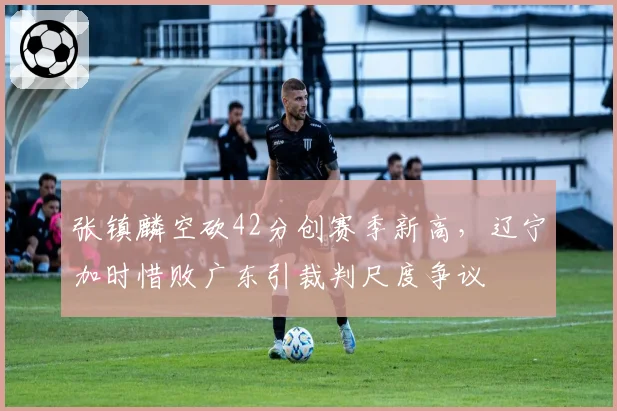 张镇麟空砍42分创赛季新高，辽宁加时惜败广东引裁判尺度争议