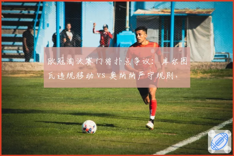 欧冠淘汰赛门将扑点争议：库尔图瓦违规移动 vs 奥纳纳严守规则，谁占便宜？