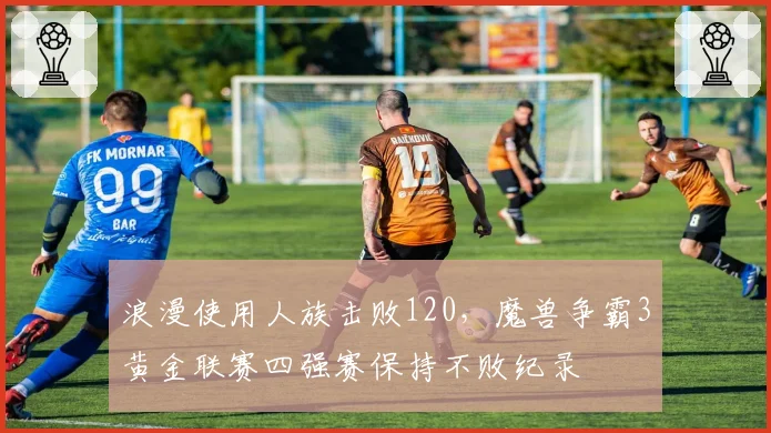 浪漫使用人族击败120，魔兽争霸3黄金联赛四强赛保持不败纪录