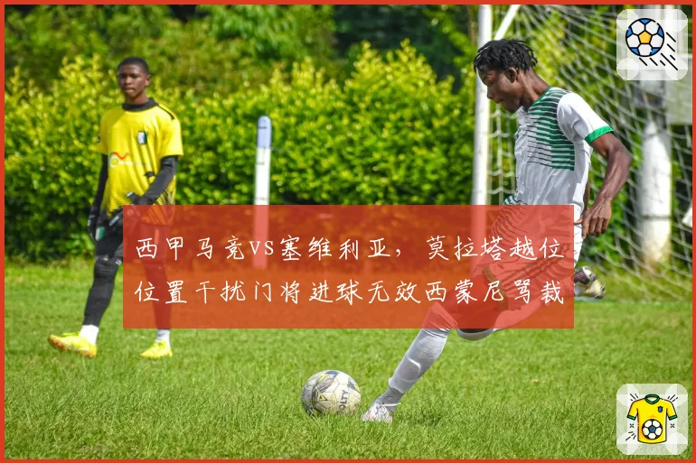 西甲马竞vs塞维利亚，莫拉塔越位位置干扰门将进球无效西蒙尼骂裁判