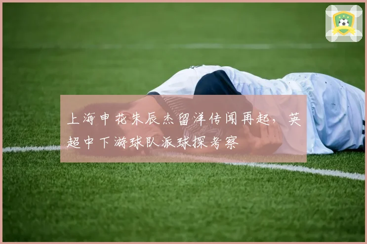 上海申花朱辰杰留洋传闻再起,英超中下游球队派球探考察